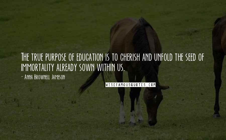 Anna Brownell Jameson Quotes: The true purpose of education is to cherish and unfold the seed of immortality already sown within us.