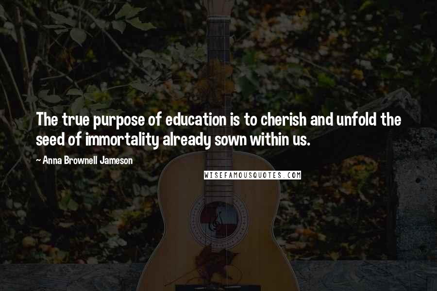 Anna Brownell Jameson Quotes: The true purpose of education is to cherish and unfold the seed of immortality already sown within us.