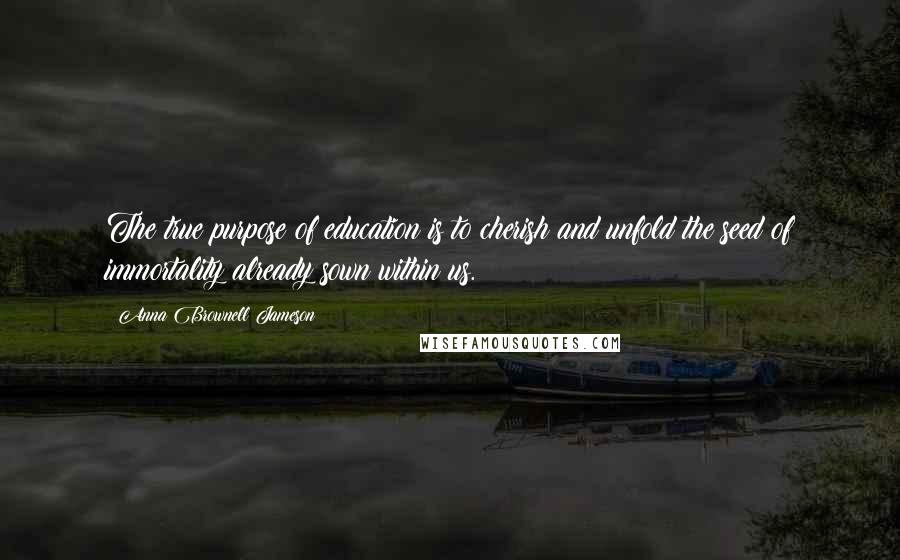 Anna Brownell Jameson Quotes: The true purpose of education is to cherish and unfold the seed of immortality already sown within us.
