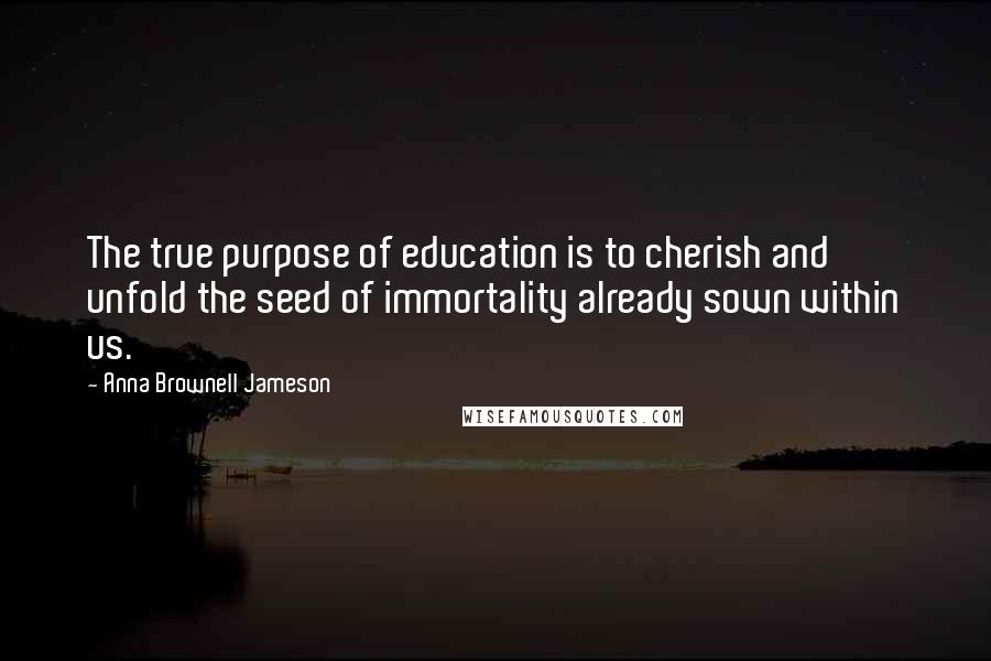 Anna Brownell Jameson Quotes: The true purpose of education is to cherish and unfold the seed of immortality already sown within us.