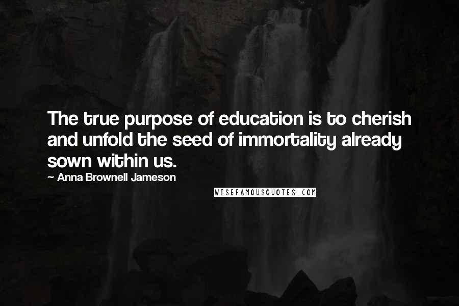 Anna Brownell Jameson Quotes: The true purpose of education is to cherish and unfold the seed of immortality already sown within us.