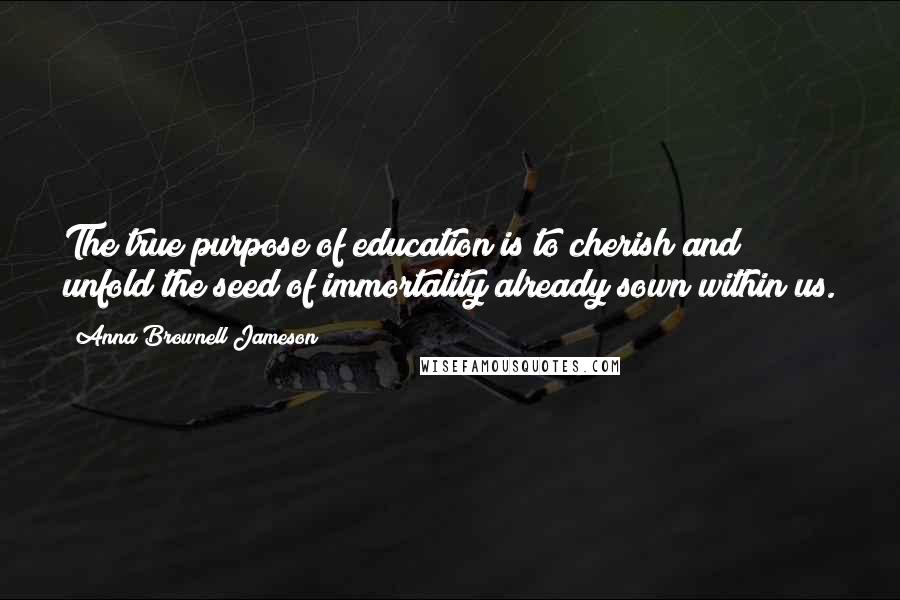 Anna Brownell Jameson Quotes: The true purpose of education is to cherish and unfold the seed of immortality already sown within us.
