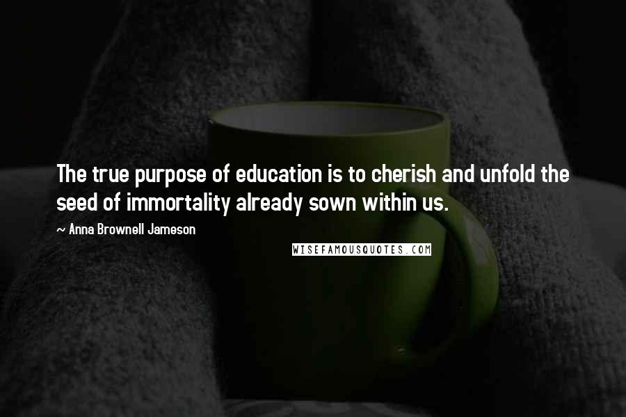 Anna Brownell Jameson Quotes: The true purpose of education is to cherish and unfold the seed of immortality already sown within us.