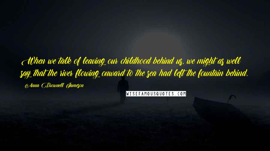 Anna Brownell Jameson Quotes: When we talk of leaving our childhood behind us, we might as well say that the river flowing onward to the sea had left the fountain behind.