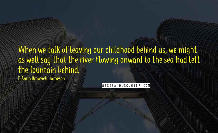 Anna Brownell Jameson Quotes: When we talk of leaving our childhood behind us, we might as well say that the river flowing onward to the sea had left the fountain behind.