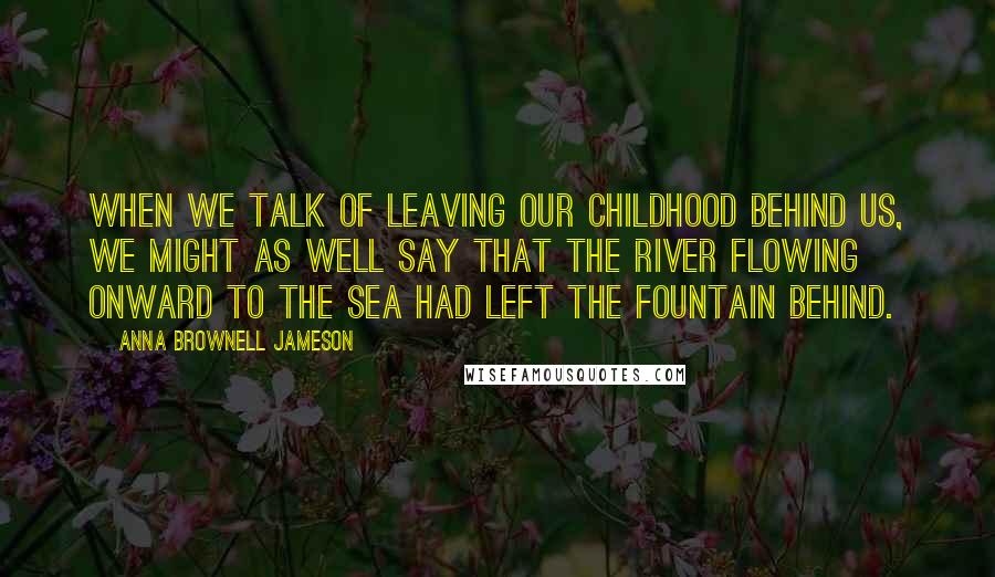 Anna Brownell Jameson Quotes: When we talk of leaving our childhood behind us, we might as well say that the river flowing onward to the sea had left the fountain behind.