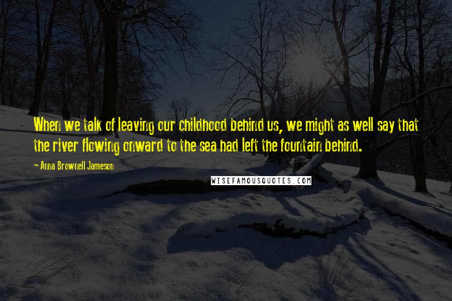 Anna Brownell Jameson Quotes: When we talk of leaving our childhood behind us, we might as well say that the river flowing onward to the sea had left the fountain behind.