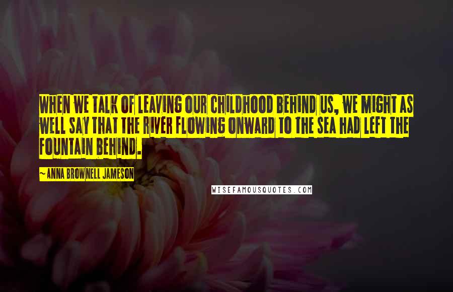 Anna Brownell Jameson Quotes: When we talk of leaving our childhood behind us, we might as well say that the river flowing onward to the sea had left the fountain behind.