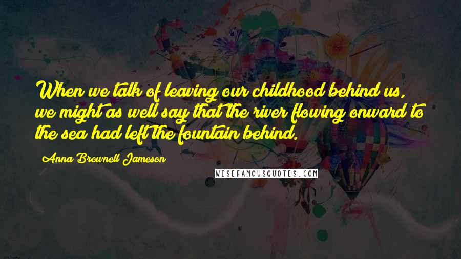 Anna Brownell Jameson Quotes: When we talk of leaving our childhood behind us, we might as well say that the river flowing onward to the sea had left the fountain behind.