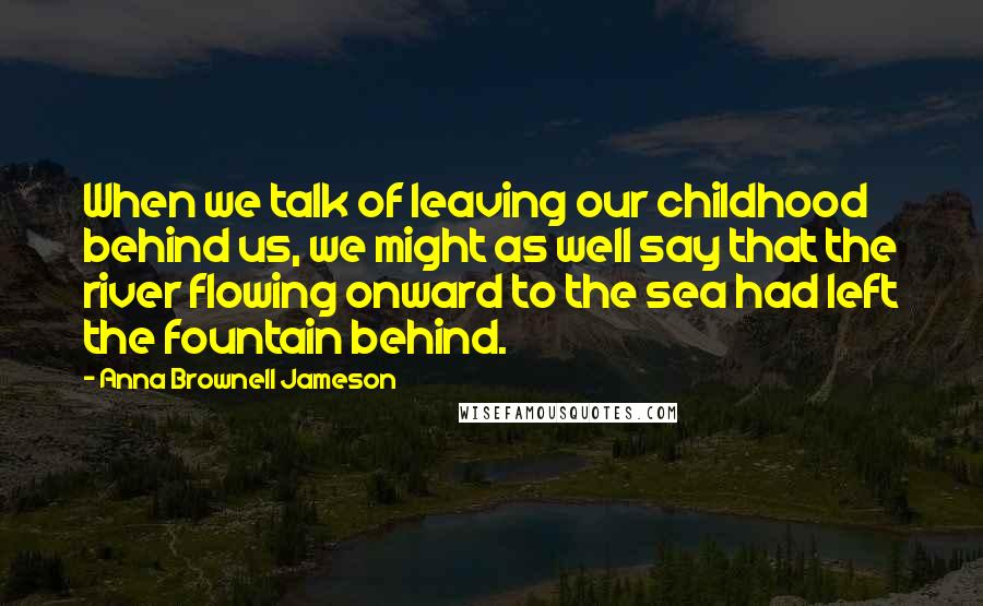 Anna Brownell Jameson Quotes: When we talk of leaving our childhood behind us, we might as well say that the river flowing onward to the sea had left the fountain behind.