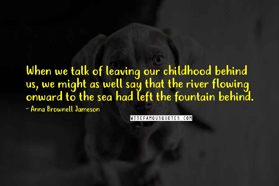 Anna Brownell Jameson Quotes: When we talk of leaving our childhood behind us, we might as well say that the river flowing onward to the sea had left the fountain behind.