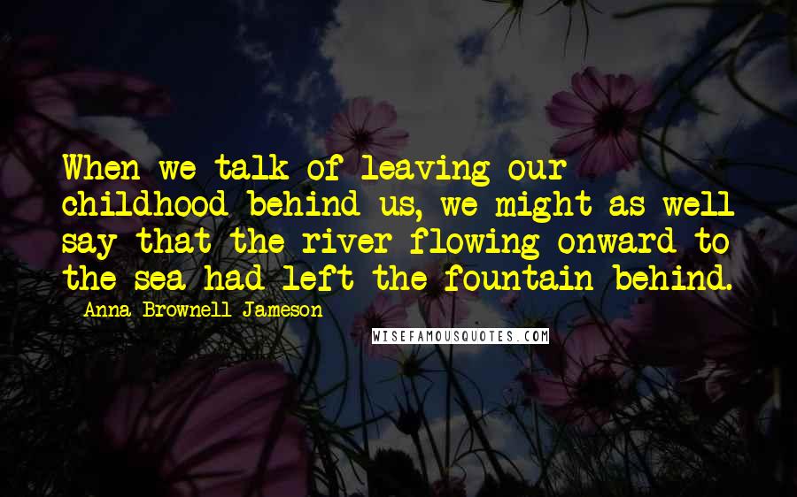 Anna Brownell Jameson Quotes: When we talk of leaving our childhood behind us, we might as well say that the river flowing onward to the sea had left the fountain behind.