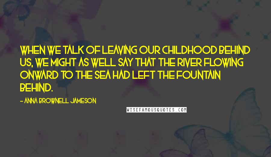 Anna Brownell Jameson Quotes: When we talk of leaving our childhood behind us, we might as well say that the river flowing onward to the sea had left the fountain behind.