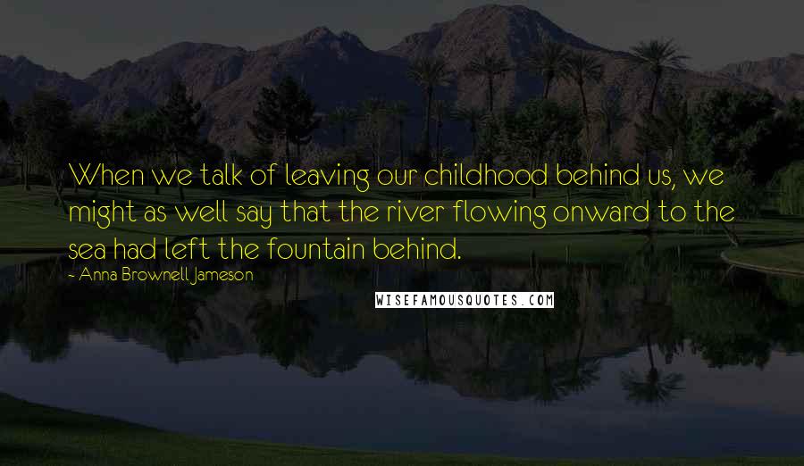 Anna Brownell Jameson Quotes: When we talk of leaving our childhood behind us, we might as well say that the river flowing onward to the sea had left the fountain behind.