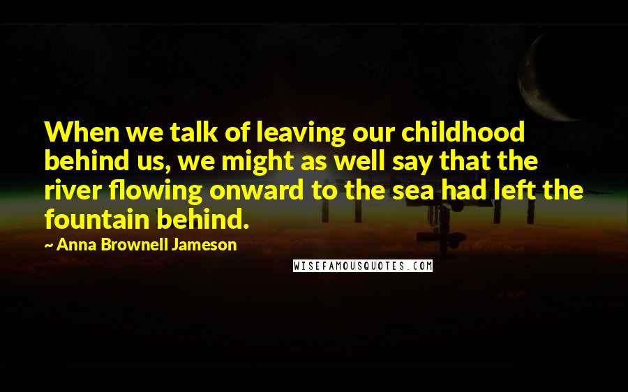 Anna Brownell Jameson Quotes: When we talk of leaving our childhood behind us, we might as well say that the river flowing onward to the sea had left the fountain behind.