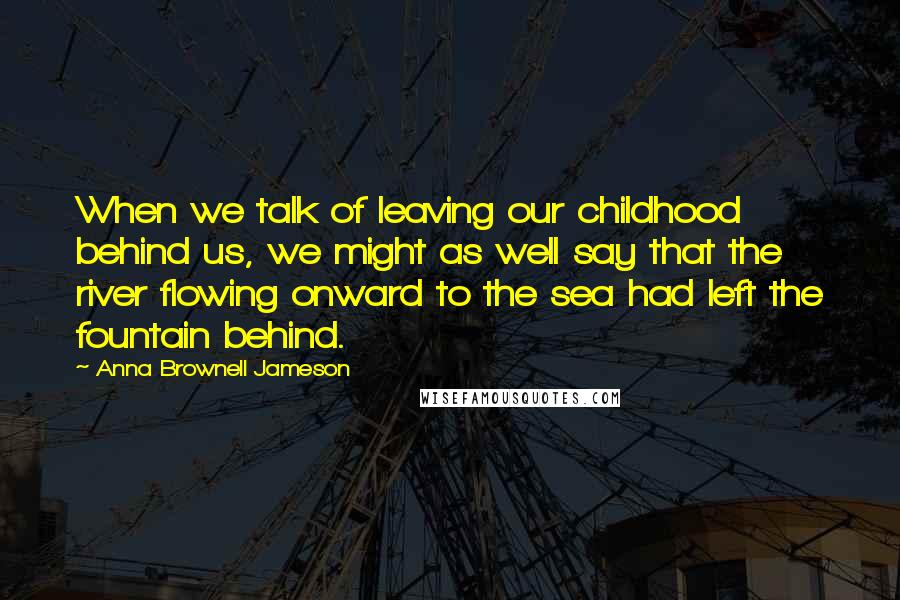 Anna Brownell Jameson Quotes: When we talk of leaving our childhood behind us, we might as well say that the river flowing onward to the sea had left the fountain behind.