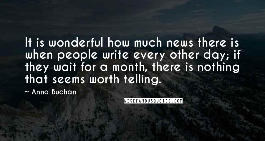 Anna Buchan Quotes: It is wonderful how much news there is when people write every other day; if they wait for a month, there is nothing that seems worth telling.