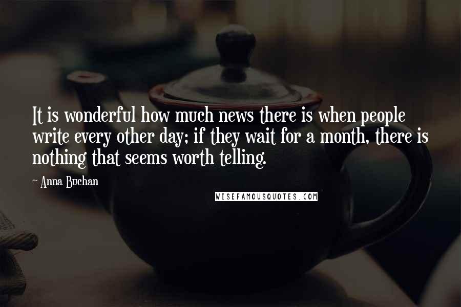Anna Buchan Quotes: It is wonderful how much news there is when people write every other day; if they wait for a month, there is nothing that seems worth telling.
