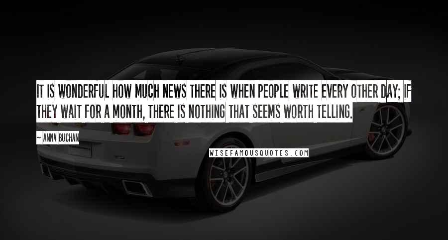 Anna Buchan Quotes: It is wonderful how much news there is when people write every other day; if they wait for a month, there is nothing that seems worth telling.
