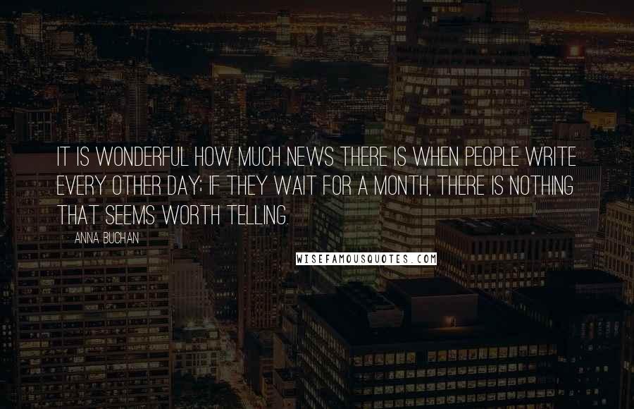 Anna Buchan Quotes: It is wonderful how much news there is when people write every other day; if they wait for a month, there is nothing that seems worth telling.