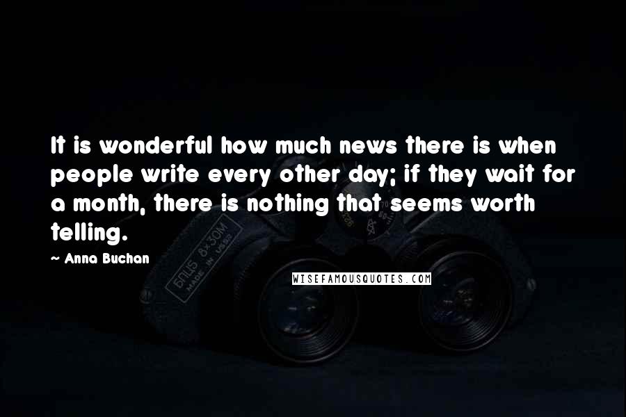Anna Buchan Quotes: It is wonderful how much news there is when people write every other day; if they wait for a month, there is nothing that seems worth telling.