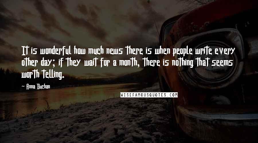 Anna Buchan Quotes: It is wonderful how much news there is when people write every other day; if they wait for a month, there is nothing that seems worth telling.