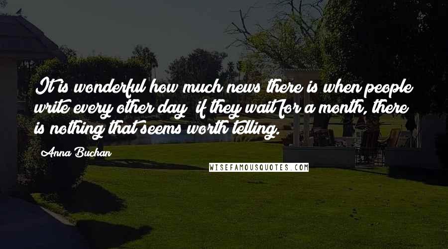 Anna Buchan Quotes: It is wonderful how much news there is when people write every other day; if they wait for a month, there is nothing that seems worth telling.