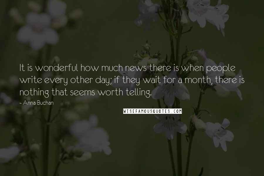 Anna Buchan Quotes: It is wonderful how much news there is when people write every other day; if they wait for a month, there is nothing that seems worth telling.