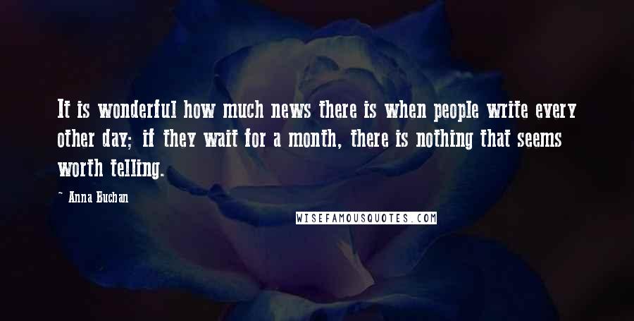 Anna Buchan Quotes: It is wonderful how much news there is when people write every other day; if they wait for a month, there is nothing that seems worth telling.