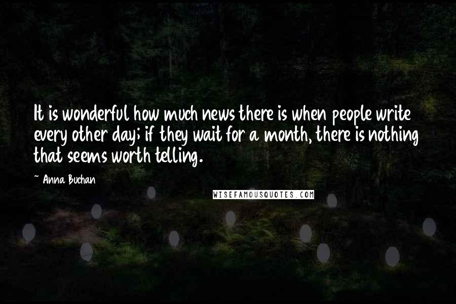Anna Buchan Quotes: It is wonderful how much news there is when people write every other day; if they wait for a month, there is nothing that seems worth telling.
