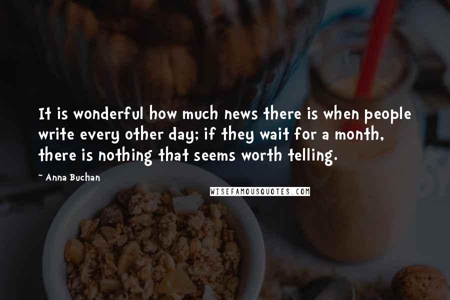 Anna Buchan Quotes: It is wonderful how much news there is when people write every other day; if they wait for a month, there is nothing that seems worth telling.