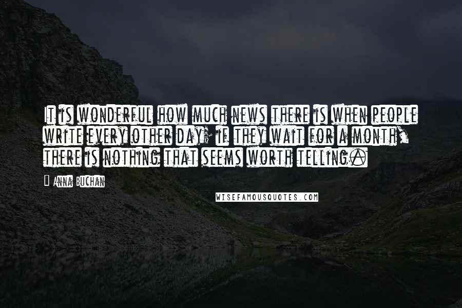Anna Buchan Quotes: It is wonderful how much news there is when people write every other day; if they wait for a month, there is nothing that seems worth telling.