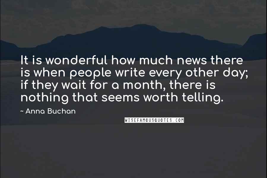 Anna Buchan Quotes: It is wonderful how much news there is when people write every other day; if they wait for a month, there is nothing that seems worth telling.
