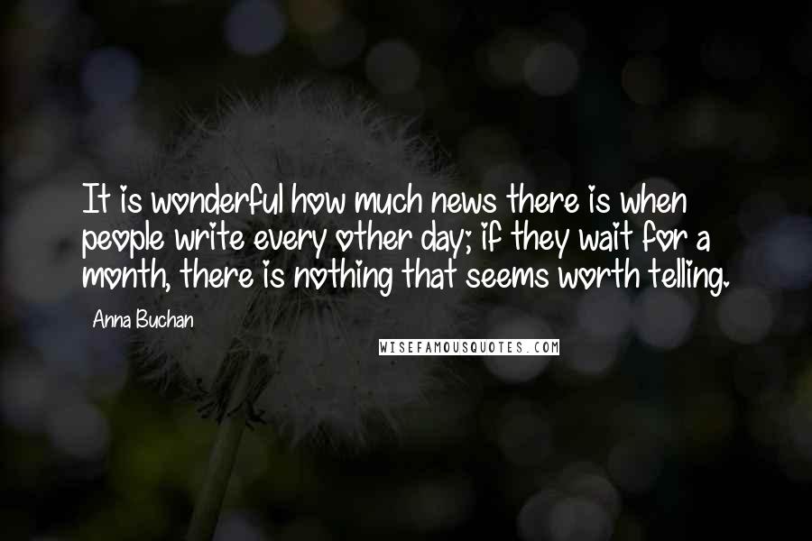 Anna Buchan Quotes: It is wonderful how much news there is when people write every other day; if they wait for a month, there is nothing that seems worth telling.