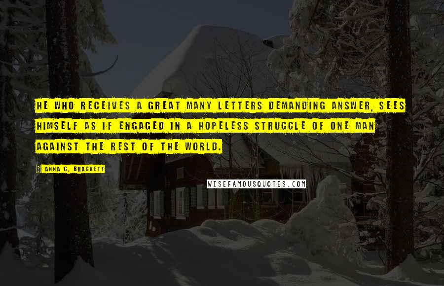 Anna C. Brackett Quotes: He who receives a great many letters demanding answer, sees himself as if engaged in a hopeless struggle of one man against the rest of the world.