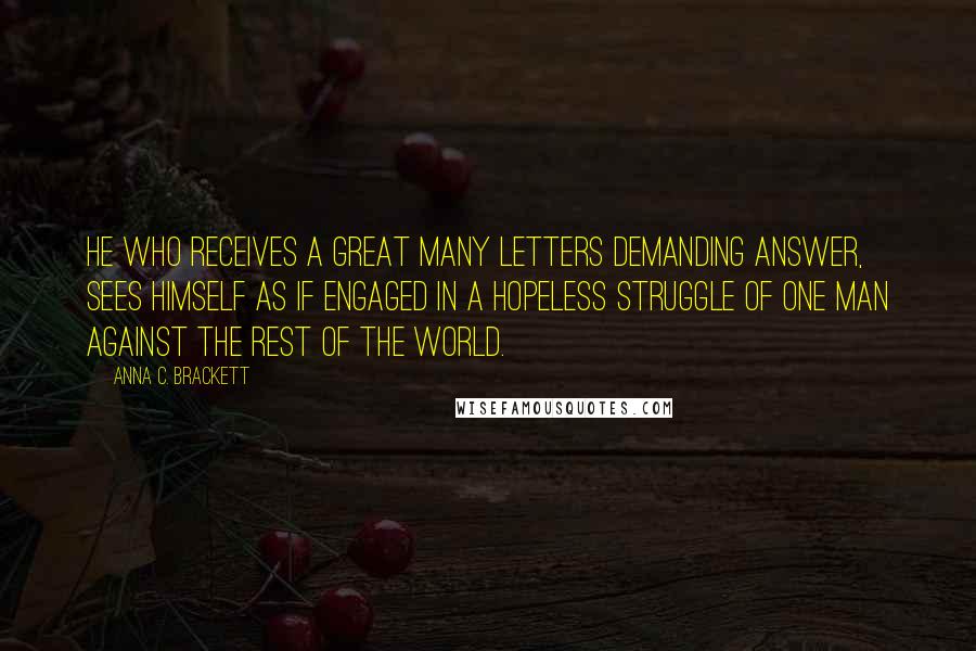 Anna C. Brackett Quotes: He who receives a great many letters demanding answer, sees himself as if engaged in a hopeless struggle of one man against the rest of the world.