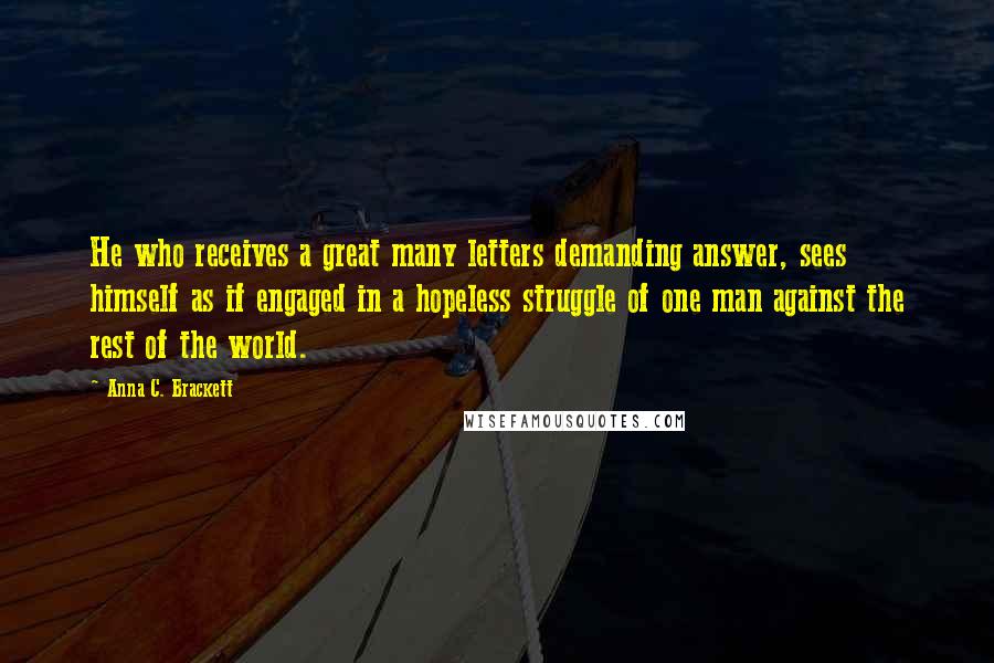 Anna C. Brackett Quotes: He who receives a great many letters demanding answer, sees himself as if engaged in a hopeless struggle of one man against the rest of the world.