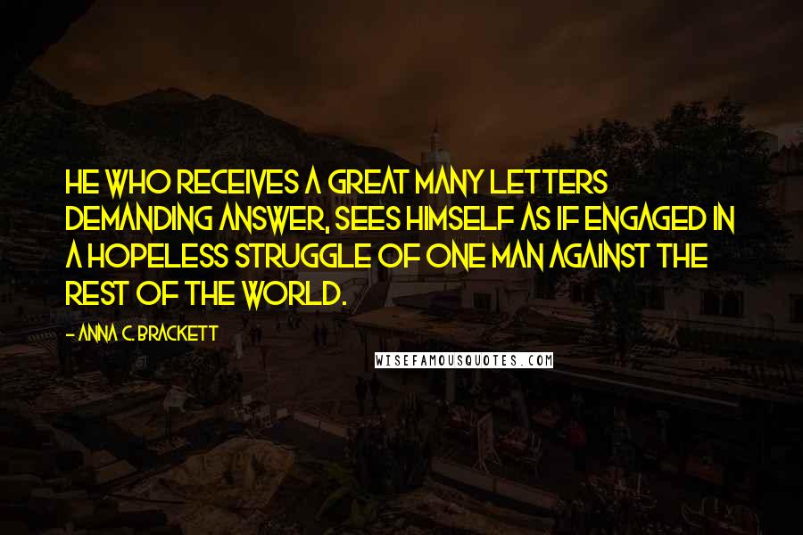 Anna C. Brackett Quotes: He who receives a great many letters demanding answer, sees himself as if engaged in a hopeless struggle of one man against the rest of the world.