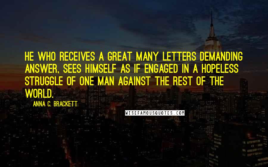 Anna C. Brackett Quotes: He who receives a great many letters demanding answer, sees himself as if engaged in a hopeless struggle of one man against the rest of the world.