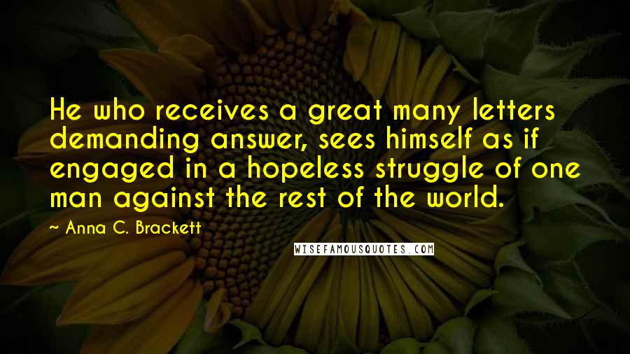 Anna C. Brackett Quotes: He who receives a great many letters demanding answer, sees himself as if engaged in a hopeless struggle of one man against the rest of the world.