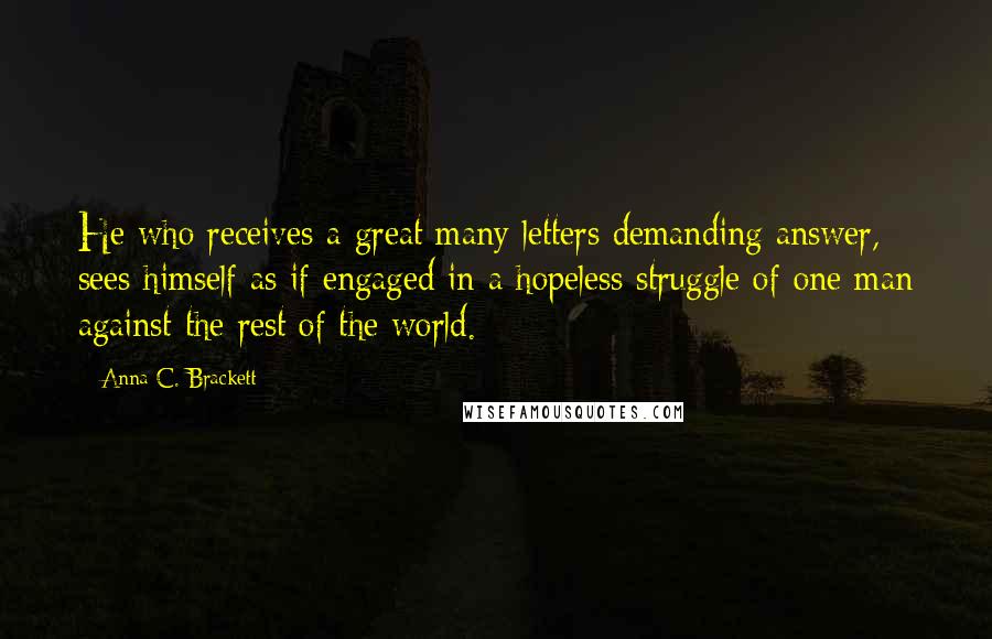 Anna C. Brackett Quotes: He who receives a great many letters demanding answer, sees himself as if engaged in a hopeless struggle of one man against the rest of the world.