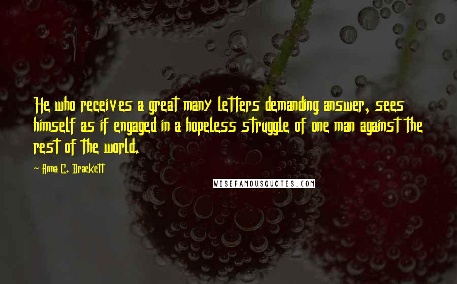 Anna C. Brackett Quotes: He who receives a great many letters demanding answer, sees himself as if engaged in a hopeless struggle of one man against the rest of the world.