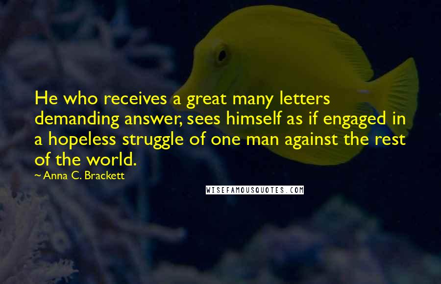 Anna C. Brackett Quotes: He who receives a great many letters demanding answer, sees himself as if engaged in a hopeless struggle of one man against the rest of the world.