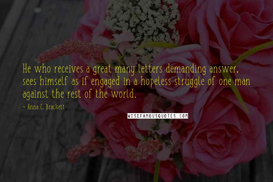 Anna C. Brackett Quotes: He who receives a great many letters demanding answer, sees himself as if engaged in a hopeless struggle of one man against the rest of the world.