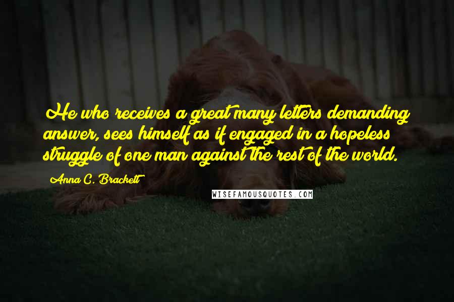 Anna C. Brackett Quotes: He who receives a great many letters demanding answer, sees himself as if engaged in a hopeless struggle of one man against the rest of the world.