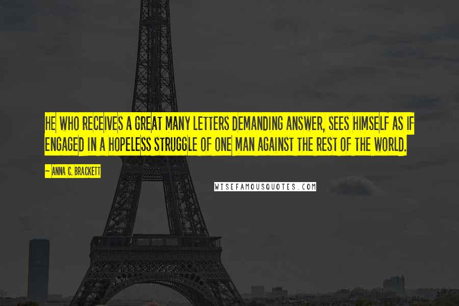 Anna C. Brackett Quotes: He who receives a great many letters demanding answer, sees himself as if engaged in a hopeless struggle of one man against the rest of the world.