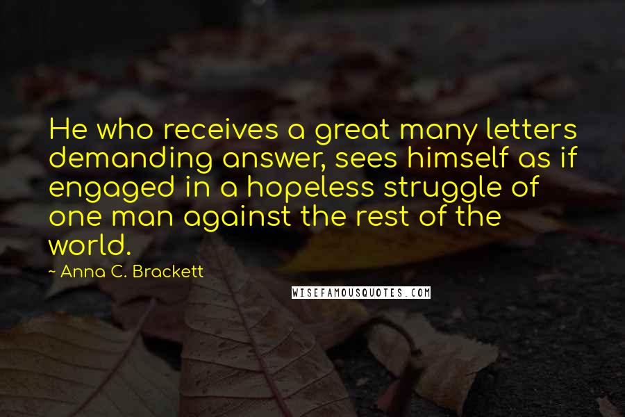 Anna C. Brackett Quotes: He who receives a great many letters demanding answer, sees himself as if engaged in a hopeless struggle of one man against the rest of the world.