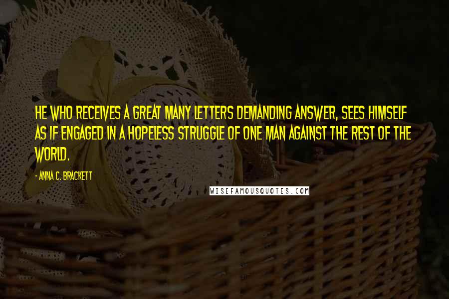 Anna C. Brackett Quotes: He who receives a great many letters demanding answer, sees himself as if engaged in a hopeless struggle of one man against the rest of the world.