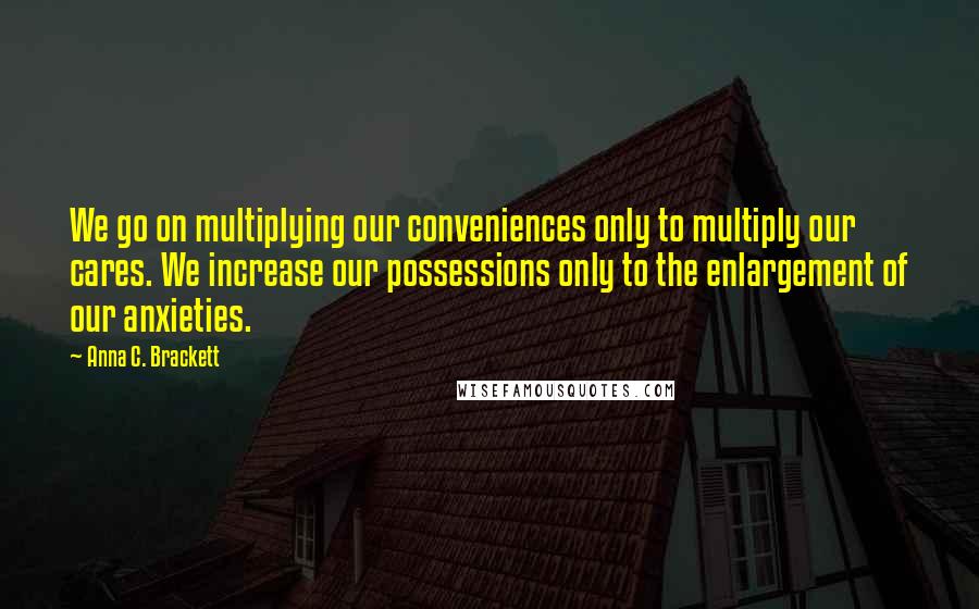 Anna C. Brackett Quotes: We go on multiplying our conveniences only to multiply our cares. We increase our possessions only to the enlargement of our anxieties.