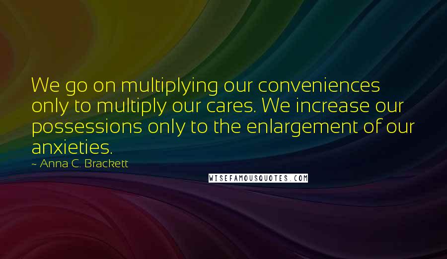 Anna C. Brackett Quotes: We go on multiplying our conveniences only to multiply our cares. We increase our possessions only to the enlargement of our anxieties.